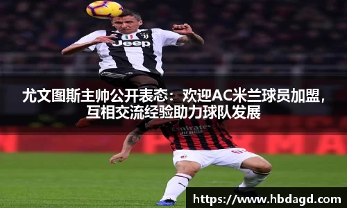 尤文图斯主帅公开表态：欢迎AC米兰球员加盟，互相交流经验助力球队发展