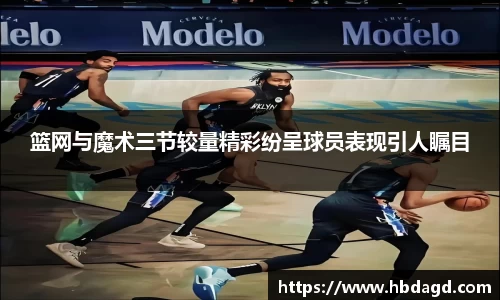 篮网与魔术三节较量精彩纷呈球员表现引人瞩目