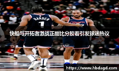 快船与开拓者激战正酣比分胶着引发球迷热议